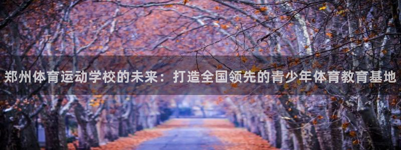 JJB竞技宝官网下载招商电话号码：郑州体育运动学校的